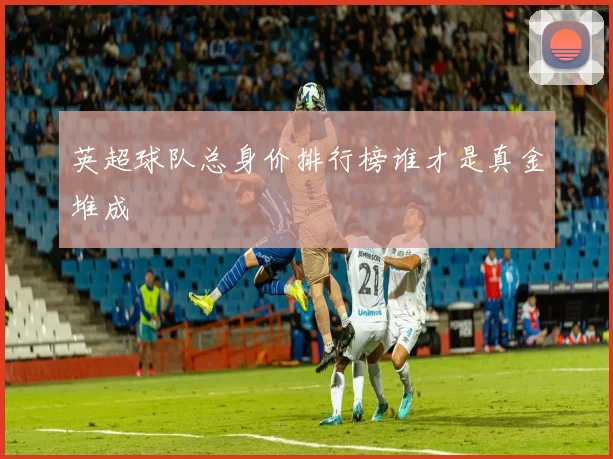 英超球队总身价排行榜谁才是真金堆成