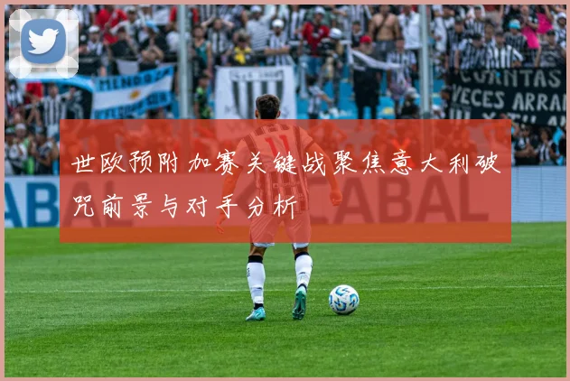 世欧预附加赛关键战聚焦意大利破咒前景与对手分析