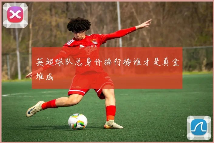 英超球队总身价排行榜谁才是真金堆成